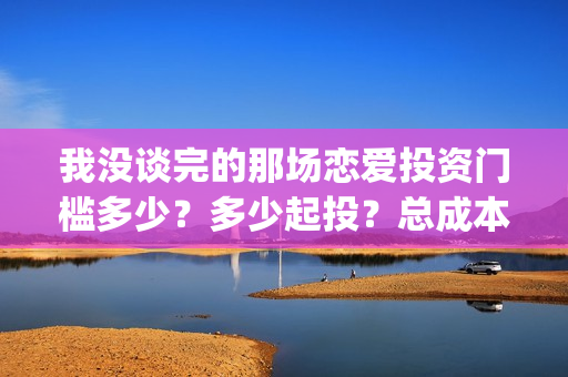 我没谈完的那场恋爱投资门槛多少？多少起投？总成本多少？(我没谈完的那场恋爱台词)