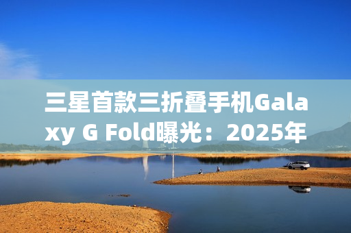 三星首款三折叠手机Galaxy G Fold曝光:2025年Q3发布 三星首款三折叠手机Galaxy G Fold曝光:2025年Q3发布