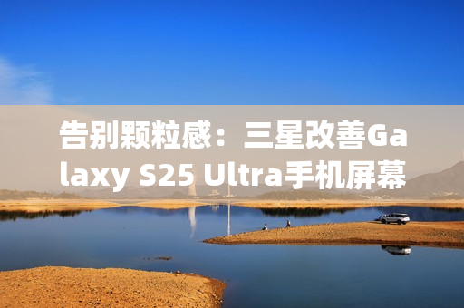 告别颗粒感：三星改善Galaxy S25 Ultra手机屏幕，已无抹布屏问题