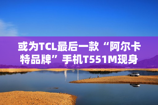 或为TCL最后一款“阿尔卡特品牌”手机T551M现身工信部，为工业5G三防手机