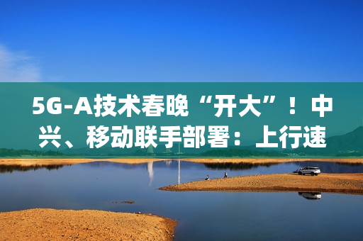 5G-A技术春晚“开大”！中兴、移动联手部署：上行速率高达2Gbps