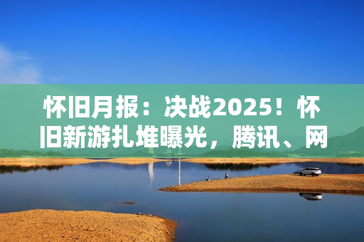 怀旧月报：决战2025！怀旧新游扎堆曝光，腾讯、网易、西山居出手了
