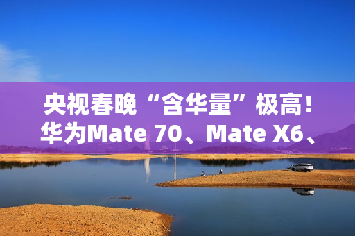 央视春晚“含华量”极高！华为Mate 70、Mate X6、三折叠等手机亮相