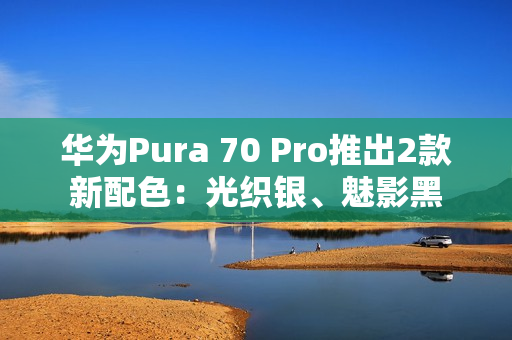 华为Pura 70 Pro推出2款新配色：光织银、魅影黑