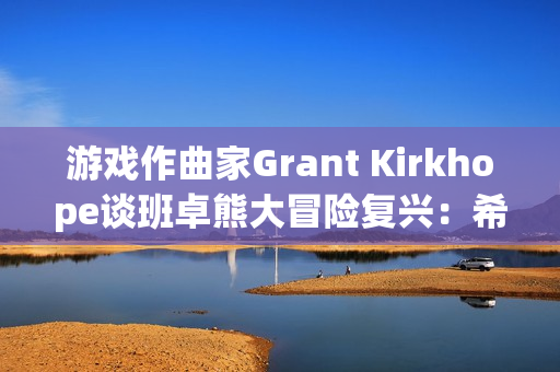 游戏作曲家Grant Kirkhope谈班卓熊大冒险复兴：希望与现实的碰撞