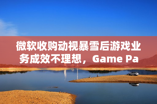 微软收购动视暴雪后游戏业务成效不理想，Game Pass增长遇阻