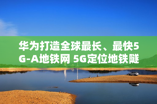 华为打造全球最长、最快5G-A地铁网 5G定位地铁隧道率先商用