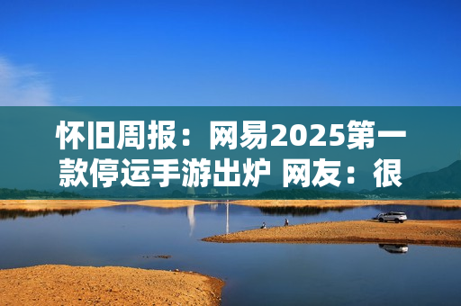 怀旧周报：网易2025第一款停运手游出炉 网友：很好玩，无平替