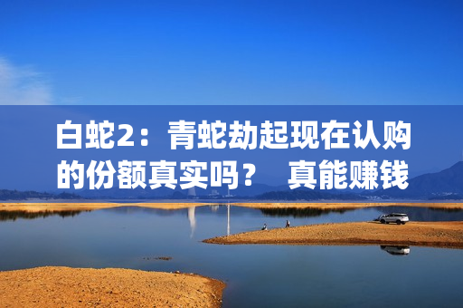 白蛇2：青蛇劫起现在认购的份额真实吗？  真能赚钱吗？(白蛇2:青蛇劫起在线全集免费观看)