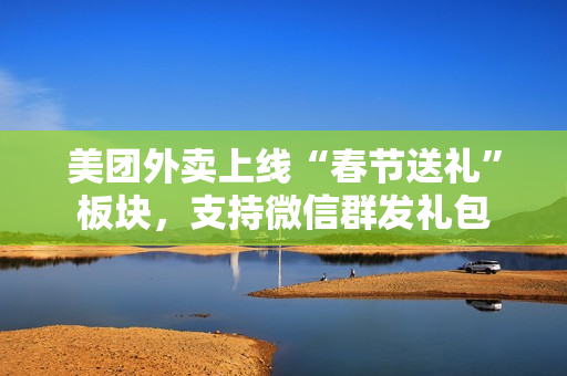 美团外卖上线“春节送礼”板块,支持微信群发礼包 美团外卖上线“春节送礼”板块,支持微信群发礼包