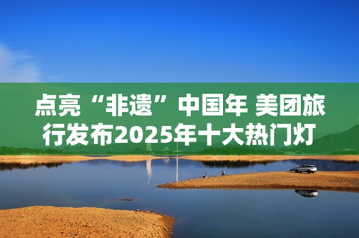 点亮“非遗”中国年 美团旅行发布2025年十大热门灯会庙会