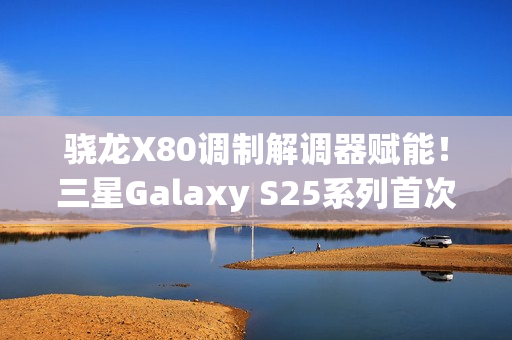 骁龙X80调制解调器赋能！三星Galaxy S25系列首次支持卫星通信