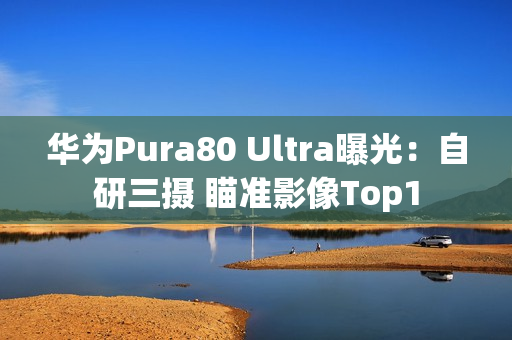 华为Pura80 Ultra曝光:自研三摄 瞄准影像Top1 华为Pura80 Ultra曝光:自研三摄 瞄准影像Top1