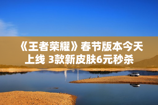 《王者荣耀》春节版本今天上线 3款新皮肤6元秒杀
