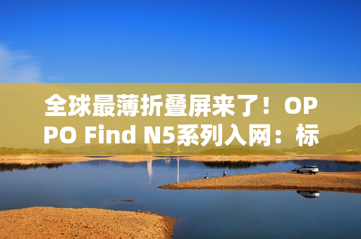 全球最薄折叠屏来了!OPPO Find N5系列入网:标配80W快充 全球最薄折叠屏来了!OPPO Find N5系列入网:标配80W快充