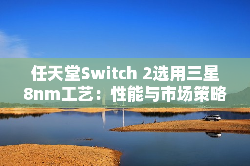 任天堂Switch 2选用三星8nm工艺：性能与市场策略的权衡