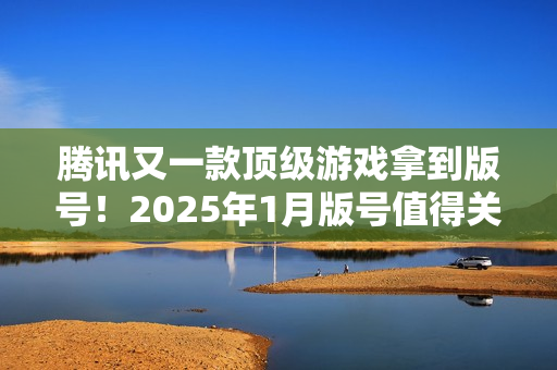 腾讯又一款顶级游戏拿到版号！2025年1月版号值得关注的游戏