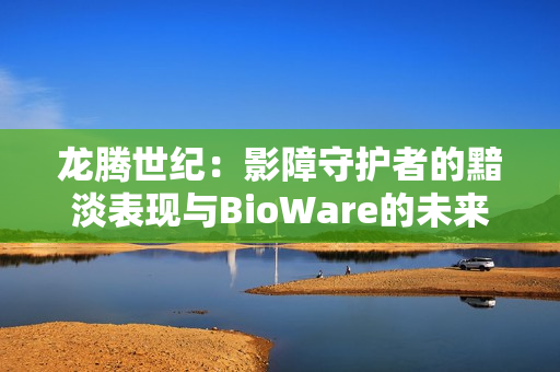 龙腾世纪：影障守护者的黯淡表现与BioWare的未来展望