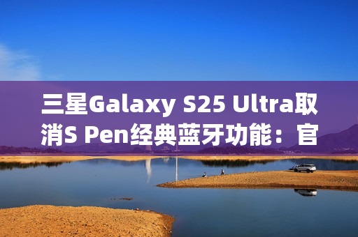 三星Galaxy S25 Ultra取消S Pen经典蓝牙功能:官方曝出真正原因 三星Galaxy S25 Ultra取消S Pen经典蓝牙功能:官方曝出真正原因