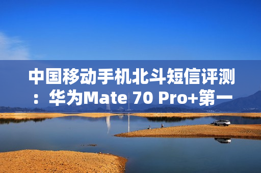 中国移动手机北斗短信评测:华为Mate 70 Pro+第一!全方位最强 中国移动手机北斗短信评测:华为Mate 70 Pro+第一!全方位最强