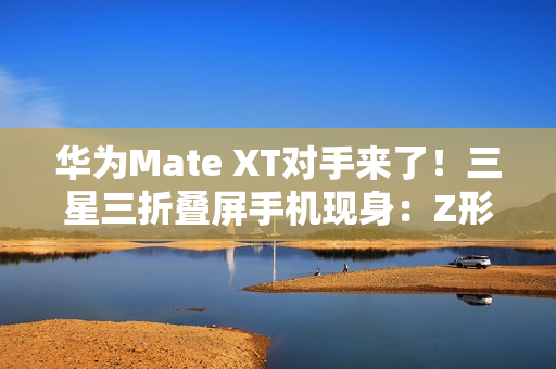华为Mate XT对手来了!三星三折叠屏手机现身:Z形折叠 华为Mate XT对手来了!三星三折叠屏手机现身:Z形折叠