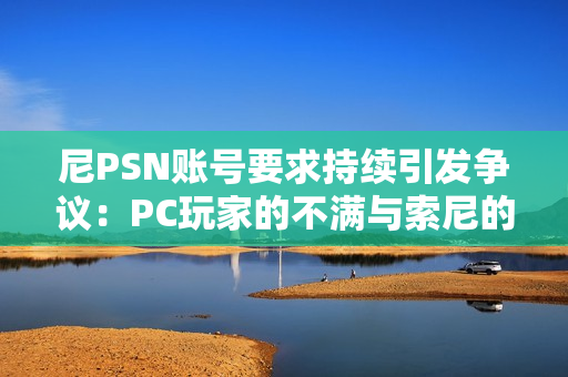 尼PSN账号要求持续引发争议：PC玩家的不满与索尼的坚持