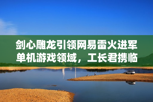 剑心雕龙引领网易雷火进军单机游戏领域,工长君携临安24th工作室打造全新仙侠APRG 剑心雕龙引领网易雷火进军单机游戏领域,工长君携临安24th工作室打造全新仙侠APRG