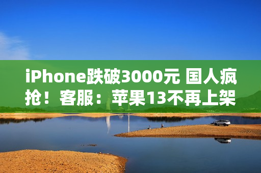 iPhone跌破3000元 国人疯抢！客服：苹果13不再上架 自营渠道不参与国补