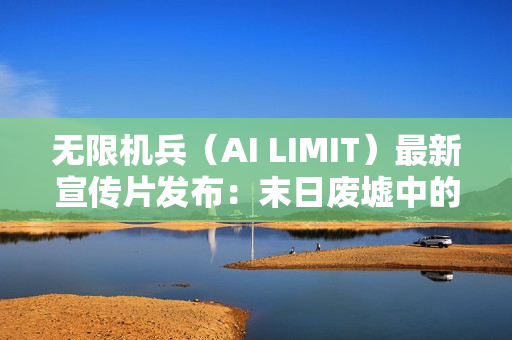 无限机兵(AI LIMIT)最新宣传片发布:末日废墟中的希望与纷争 无限机兵(AI LIMIT)最新宣传片发布:末日废墟中的希望与纷争