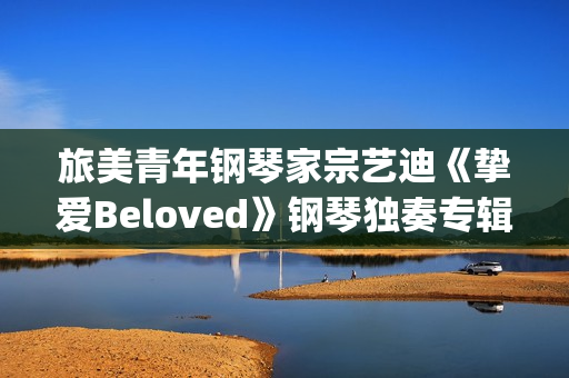 旅美青年钢琴家宗艺迪《挚爱Beloved》钢琴独奏专辑9日发布(旅美青年钢琴家李和学)