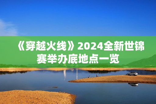 《穿越火线》2024全新世锦赛举办底地点一览