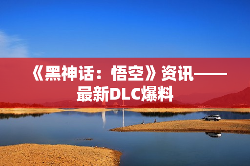 《黑神话：悟空》资讯——最新DLC爆料