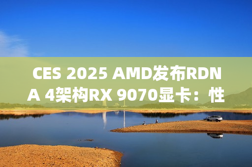 CES 2025 AMD发布RDNA 4架构RX 9070显卡：性能比肩RTX 4080 Super，价格却仅为一半
