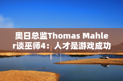 奥日总监Thomas Mahler谈巫师4:人才是游戏成功的关键 奥日总监Thomas Mahler谈巫师4:人才是游戏成功的关键