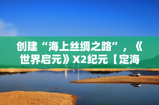 创建“海上丝绸之路”,《世界启元》X2纪元【定海平波】1.25正式上线 创建“海上丝绸之路”,《世界启元》X2纪元【定海平波】1.25正式上线