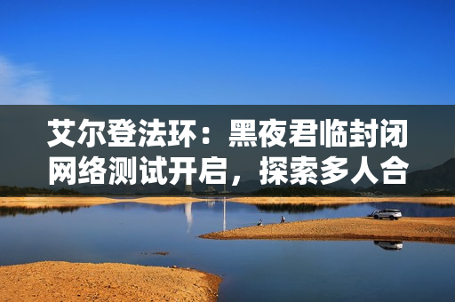 艾尔登法环：黑夜君临封闭网络测试开启，探索多人合作生存新体验