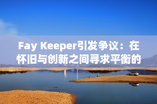 Fay Keeper引发争议：在怀旧与创新之间寻求平衡的“宝可梦”风格游戏