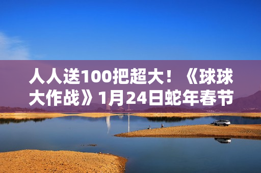 人人送100把超大!《球球大作战》1月24日蛇年春节福利盘点 人人送100把超大!《球球大作战》1月24日蛇年春节福利盘点