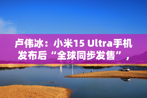 卢伟冰：小米15 Ultra手机发布后“全球同步发售”，具体细节年后公布