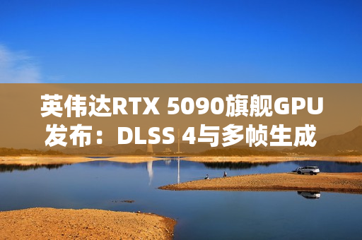 英伟达RTX 5090旗舰GPU发布：DLSS 4与多帧生成技术成性能关键