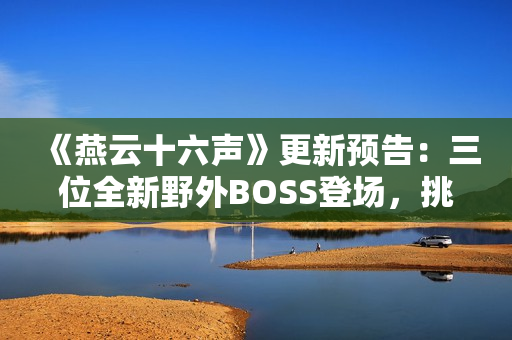 《燕云十六声》更新预告：三位全新野外BOSS登场，挑战与故事交织！