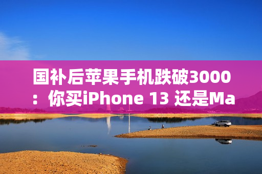 国补后苹果手机跌破3000：你买iPhone 13 还是Mate 60等国产机