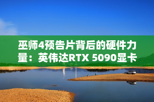 巫师4预告片背后的硬件力量：英伟达RTX 5090显卡助力预渲染奇迹