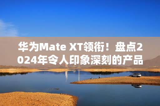 华为Mate XT领衔!盘点2024年令人印象深刻的产品 华为Mate XT领衔!盘点2024年令人印象深刻的产品