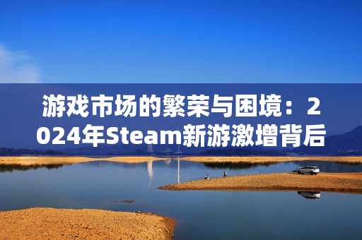 游戏市场的繁荣与困境:2024年Steam新游激增背后的隐忧 游戏市场的繁荣与困境:2024年Steam新游激增背后的隐忧