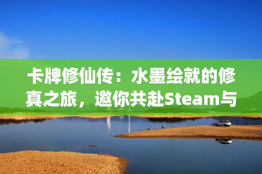 卡牌修仙传：水墨绘就的修真之旅，邀你共赴Steam与WeGame首轮Alpha测试