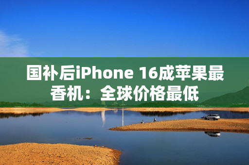 国补后iPhone 16成苹果最香机：全球价格最低