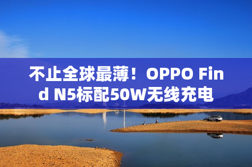 不止全球最薄！OPPO Find N5标配50W无线充电