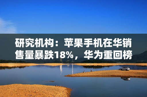 研究机构:苹果手机在华销售量暴跌18%,华为重回榜首 研究机构:苹果手机在华销售量暴跌18%,华为重回榜首