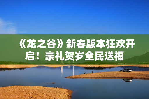 《龙之谷》新春版本狂欢开启！豪礼贺岁全民送福